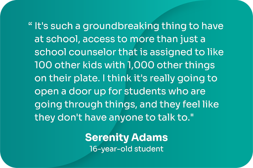 "It's such a groundbreaking thing to have at school, access to more than just a school counselor that is assigned to 100 other kids with 1,000 other things on their plate. I think it's really going to open up a door up for students who are going through things, and they feel like they don't have anyone to talk to." -Serenity Adams, 16-year-old student