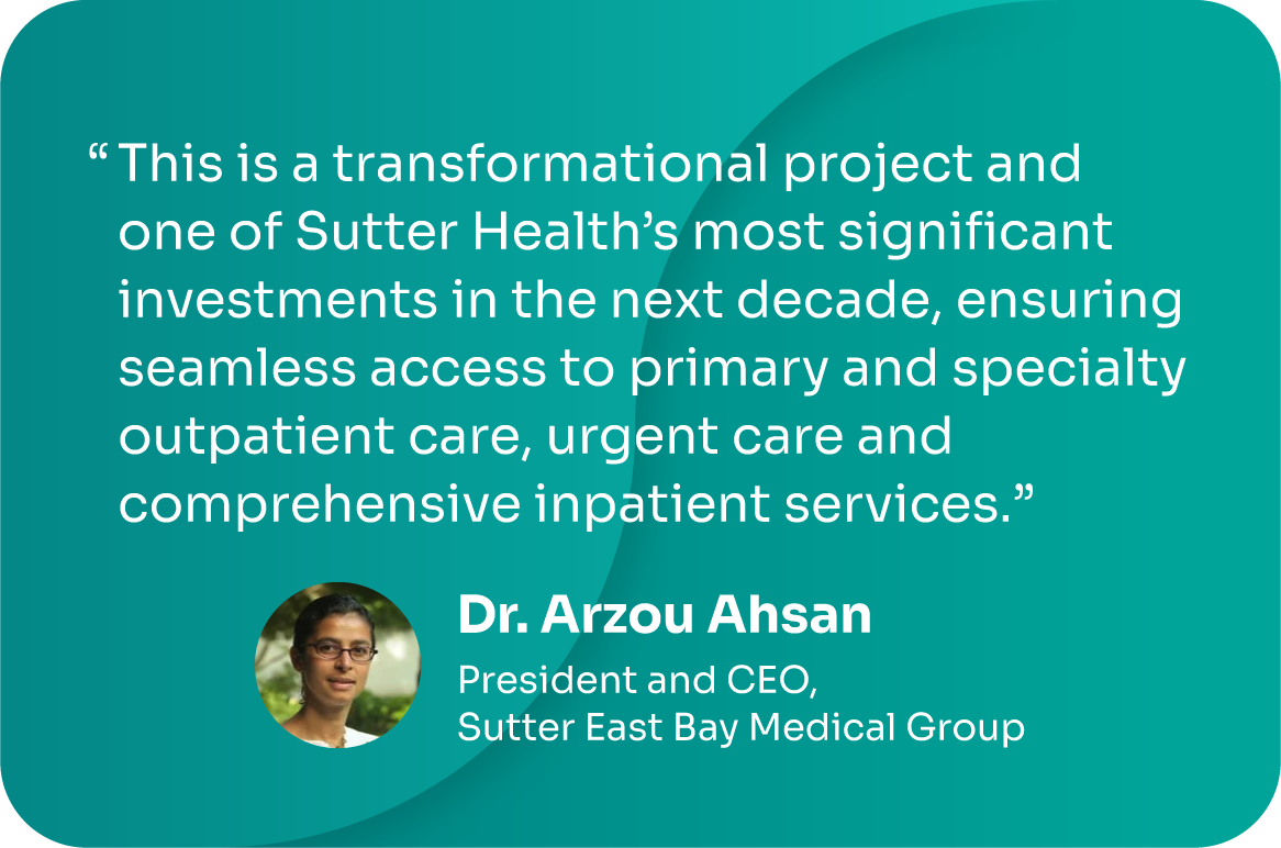 "This is a transformational project and one of Sutter Health's most significant investments in the next decade, ensuring seamless access to primary and specialty outpatient care, urgent care, and comprehensive inpatient services." -Dr. Arzou Ahsan, President & CEO, Sutter East Bay Medical Group