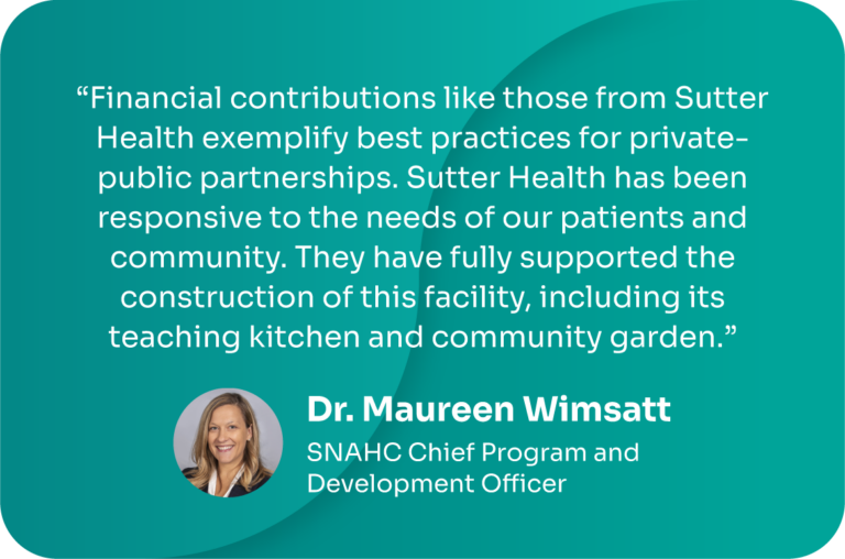 "Financial contributions like those from Sutter Health exemplify best practices for private-public partnerships. Sutter Health has been responsive to the needs of our patients and community. They have fully supported the construction of this facility, including its teaching kitchen and community garden." -Dr. Maureen Wimsatt, SNAHC Chief Program and Development Officer