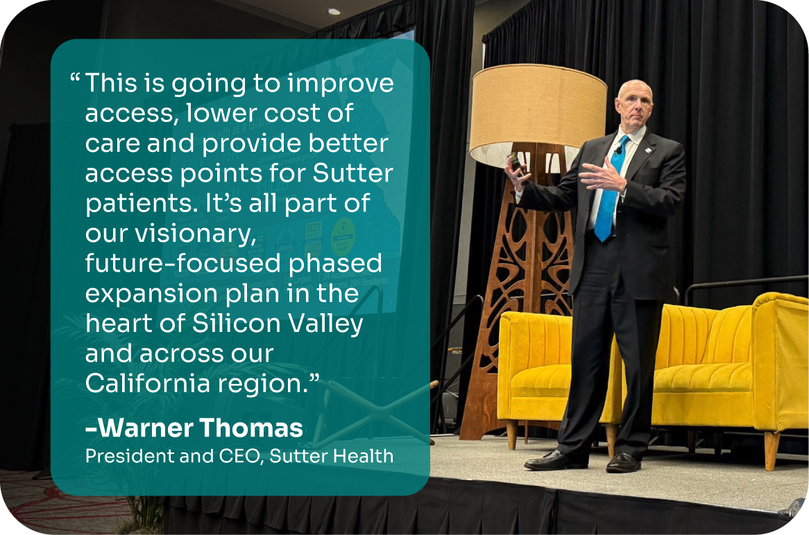 "This is going to improve access, lower cost of care and provide better access points for Sutter patients. It's all part of our visionary, future-focused phased expansion plan in the heart of Silicon Valley and across our California region." -Warner Thomas, President and CEO, Sutter Health