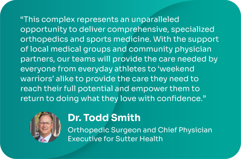 “This complex represents an unparalleled opportunity to deliver comprehensive, specialized orthopedics and sports medicine. With the support of local medical groups and community physician partners, our teams will provide the care needed by everyone from everyday athletes to ‘weekend warriors’ alike to provide the care they need to reach their full potential and empower them to return to doing what they love with confidence.” - Dr. Todd Smith, orthopedic surgeon and chief physician executive for Sutter Health
