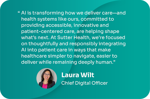 “AI is transforming how we deliver care—and health systems like ours, committed to providing accessible, innovative and patient-centered care, are helping shape what’s next. At Sutter Health, we’re focused on thoughtfully and responsibly integrating AI into patient care in ways that make healthcare simpler to navigate, easier to deliver while remaining deeply human.” - Laura Wilt, Chief Digital Officer